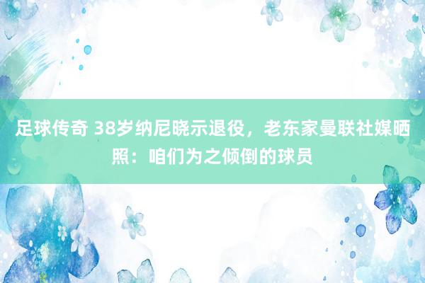 足球传奇 38岁纳尼晓示退役，老东家曼联社媒晒照：咱们为之倾倒的球员