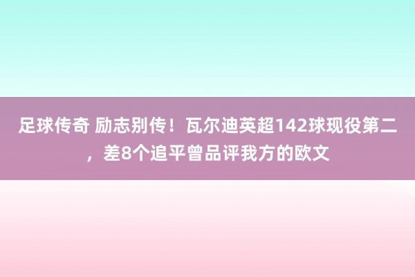 足球传奇 励志别传！瓦尔迪英超142球现役第二，差8个追平曾品评我方的欧文