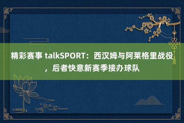 精彩赛事 talkSPORT：西汉姆与阿莱格里战役，后者快意新赛季接办球队