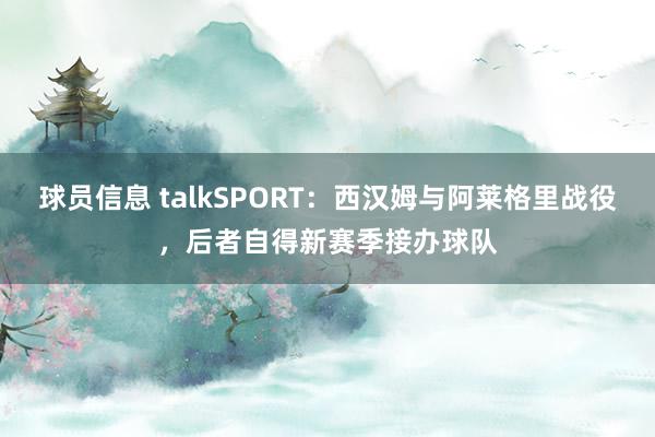 球员信息 talkSPORT：西汉姆与阿莱格里战役，后者自得新赛季接办球队