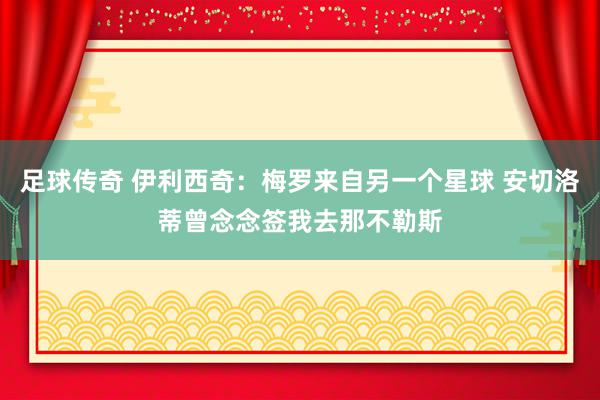 足球传奇 伊利西奇：梅罗来自另一个星球 安切洛蒂曾念念签我去那不勒斯