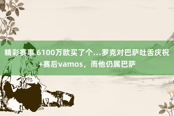 精彩赛事 6100万欧买了个…罗克对巴萨吐舌庆祝+赛后vamos，而他仍属巴萨