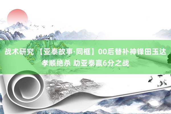 战术研究 【亚泰故事·同框】00后替补神锋田玉达孝顺绝杀 助亚泰赢6分之战