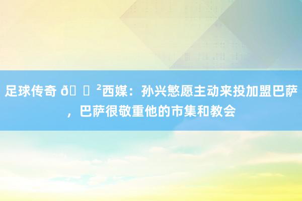 足球传奇 😲西媒：孙兴慜愿主动来投加盟巴萨，巴萨很敬重他的市集和教会