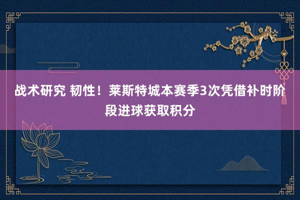 战术研究 韧性！莱斯特城本赛季3次凭借补时阶段进球获取积分