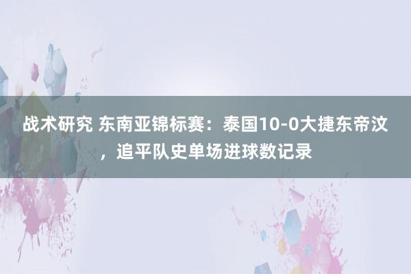 战术研究 东南亚锦标赛：泰国10-0大捷东帝汶，追平队史单场进球数记录