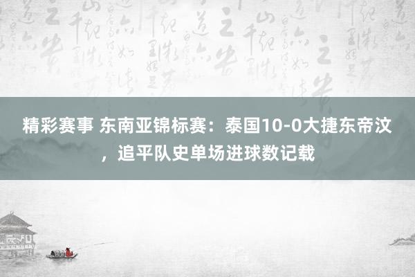 精彩赛事 东南亚锦标赛：泰国10-0大捷东帝汶，追平队史单场进球数记载