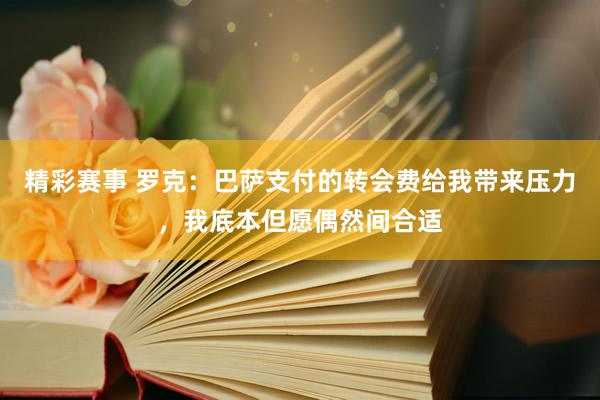 精彩赛事 罗克：巴萨支付的转会费给我带来压力，我底本但愿偶然间合适