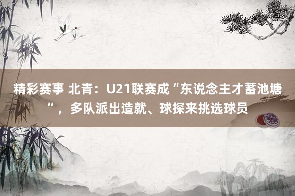 精彩赛事 北青：U21联赛成“东说念主才蓄池塘”，多队派出造就、球探来挑选球员