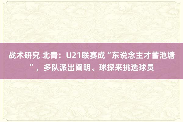 战术研究 北青：U21联赛成“东说念主才蓄池塘”，多队派出阐明、球探来挑选球员