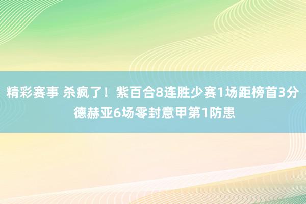 精彩赛事 杀疯了！紫百合8连胜少赛1场距榜首3分 德赫亚6场零封意甲第1防患