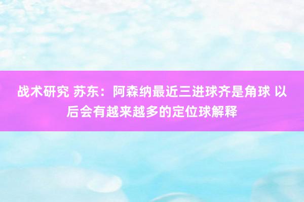 战术研究 苏东：阿森纳最近三进球齐是角球 以后会有越来越多的定位球解释