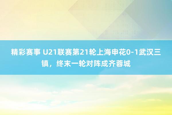 精彩赛事 U21联赛第21轮上海申花0-1武汉三镇，终末一轮对阵成齐蓉城