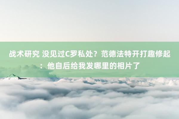 战术研究 没见过C罗私处？范德法特开打趣修起：他自后给我发哪里的相片了