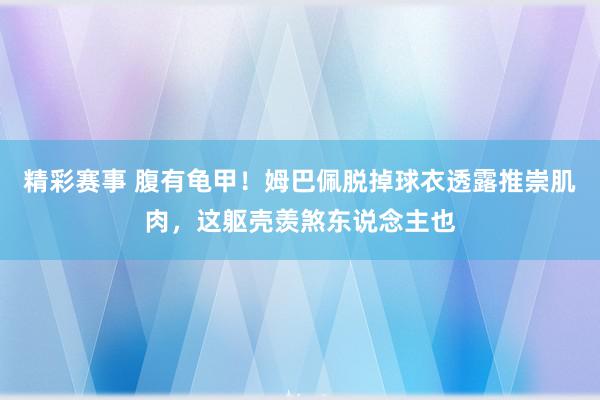 精彩赛事 腹有龟甲！姆巴佩脱掉球衣透露推崇肌肉，这躯壳羡煞东说念主也