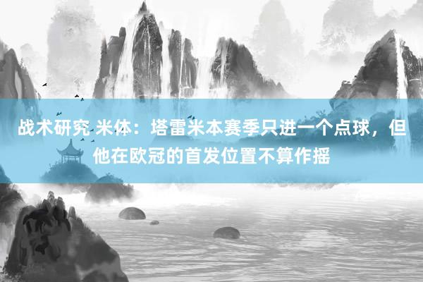 战术研究 米体：塔雷米本赛季只进一个点球，但他在欧冠的首发位置不算作摇