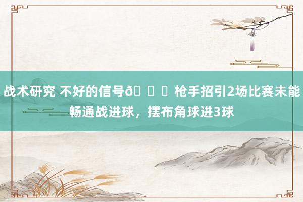 战术研究 不好的信号😕枪手招引2场比赛未能畅通战进球，摆布角球进3球