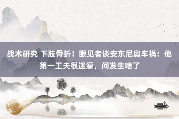 战术研究 下肢骨折！眼见者谈安东尼奥车祸：他第一工夫很迷濛，问发生啥了