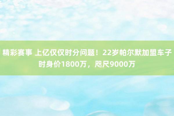 精彩赛事 上亿仅仅时分问题！22岁帕尔默加盟车子时身价1800万，咫尺9000万