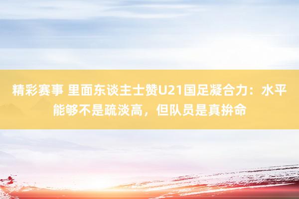 精彩赛事 里面东谈主士赞U21国足凝合力：水平能够不是疏淡高，但队员是真拚命