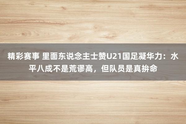 精彩赛事 里面东说念主士赞U21国足凝华力：水平八成不是荒谬高，但队员是真拚命