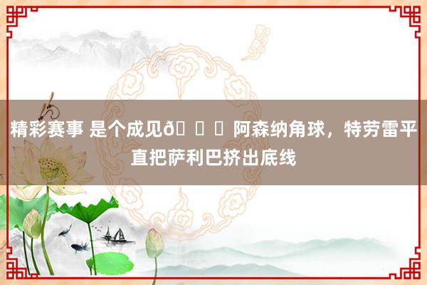 精彩赛事 是个成见😂阿森纳角球，特劳雷平直把萨利巴挤出底线