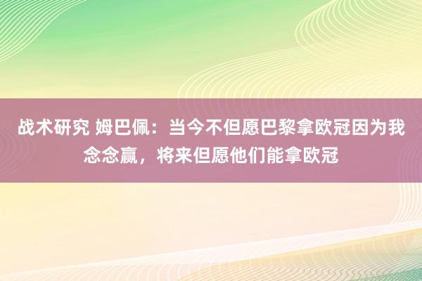 战术研究 姆巴佩：当今不但愿巴黎拿欧冠因为我念念赢，将来但愿他们能拿欧冠