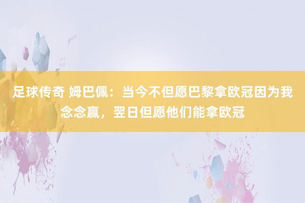 足球传奇 姆巴佩：当今不但愿巴黎拿欧冠因为我念念赢，翌日但愿他们能拿欧冠