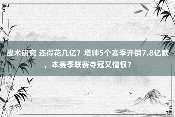 战术研究 还得花几亿？塔帅5个赛季开销7.8亿欧，本赛季联赛夺冠又憎恨？