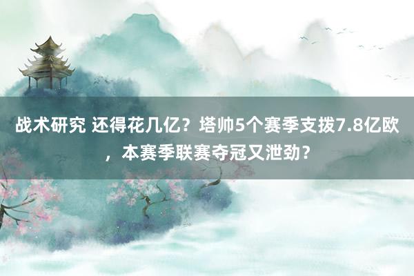 战术研究 还得花几亿？塔帅5个赛季支拨7.8亿欧，本赛季联赛夺冠又泄劲？