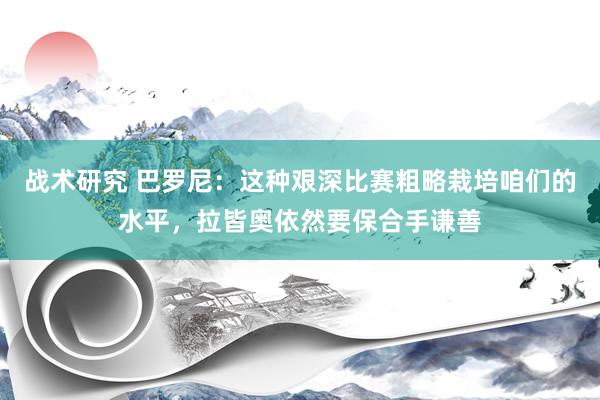 战术研究 巴罗尼：这种艰深比赛粗略栽培咱们的水平，拉皆奥依然要保合手谦善