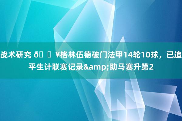 战术研究 💥格林伍德破门法甲14轮10球，已追平生计联赛记录&助马赛升第2