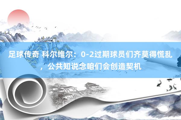 足球传奇 科尔维尔：0-2过期球员们齐莫得慌乱，公共知说念咱们会创造契机