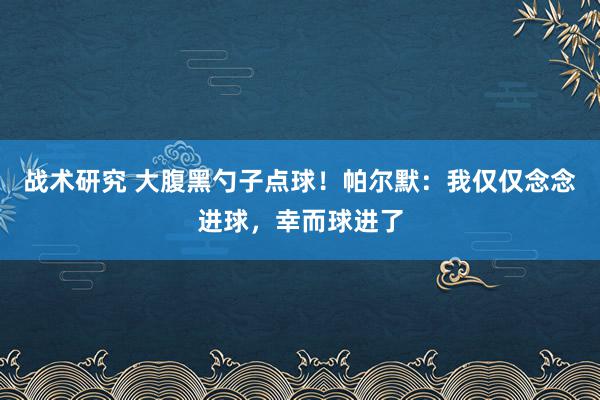 战术研究 大腹黑勺子点球！帕尔默：我仅仅念念进球，幸而球进了