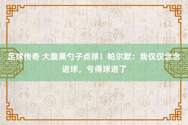 足球传奇 大腹黑勺子点球！帕尔默：我仅仅念念进球，亏得球进了