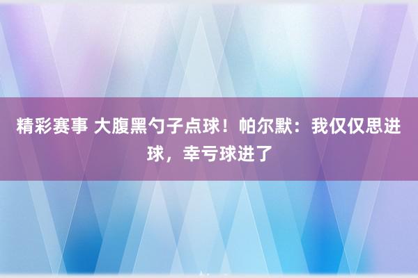 精彩赛事 大腹黑勺子点球！帕尔默：我仅仅思进球，幸亏球进了