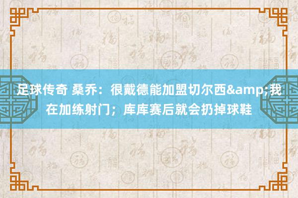 足球传奇 桑乔：很戴德能加盟切尔西&我在加练射门；库库赛后就会扔掉球鞋