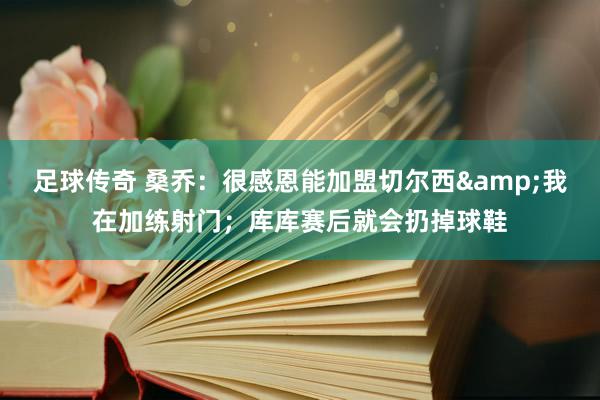 足球传奇 桑乔：很感恩能加盟切尔西&我在加练射门；库库赛后就会扔掉球鞋