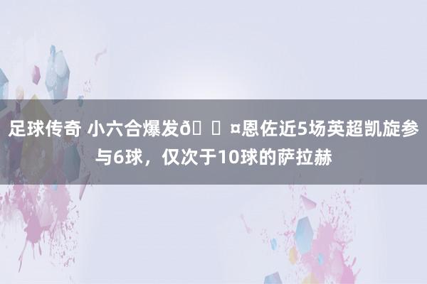 足球传奇 小六合爆发😤恩佐近5场英超凯旋参与6球，仅次于10球的萨拉赫