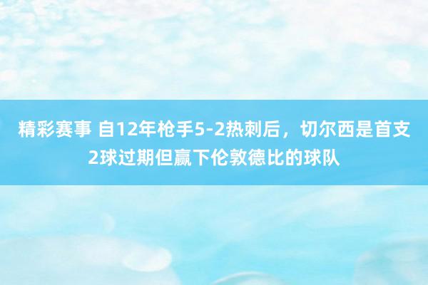 精彩赛事 自12年枪手5-2热刺后，切尔西是首支2球过期但赢下伦敦德比的球队