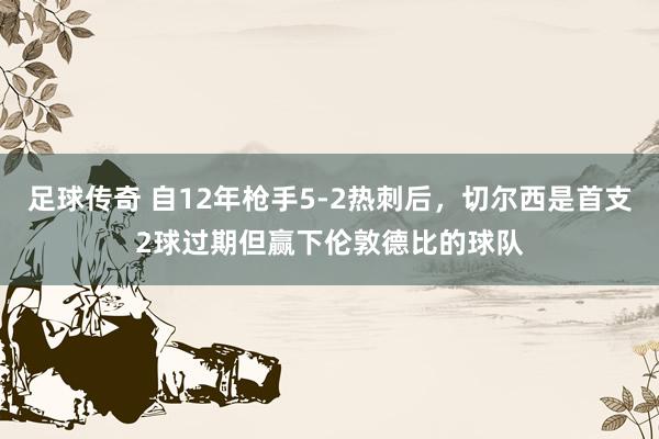 足球传奇 自12年枪手5-2热刺后，切尔西是首支2球过期但赢下伦敦德比的球队