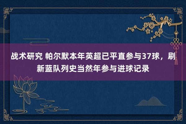 战术研究 帕尔默本年英超已平直参与37球，刷新蓝队列史当然年参与进球记录