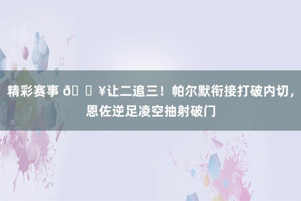 精彩赛事 💥让二追三！帕尔默衔接打破内切，恩佐逆足凌空抽射破门