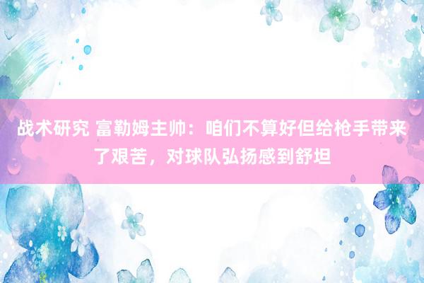 战术研究 富勒姆主帅：咱们不算好但给枪手带来了艰苦，对球队弘扬感到舒坦