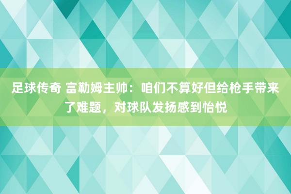 足球传奇 富勒姆主帅：咱们不算好但给枪手带来了难题，对球队发扬感到怡悦