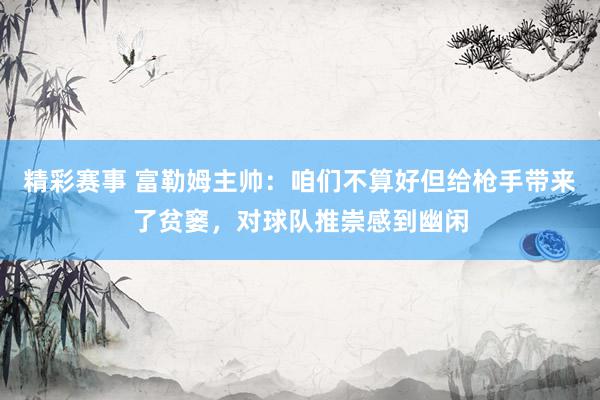 精彩赛事 富勒姆主帅：咱们不算好但给枪手带来了贫窭，对球队推崇感到幽闲