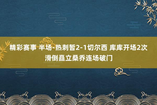 精彩赛事 半场-热刺暂2-1切尔西 库库开场2次滑倒矗立桑乔连场破门