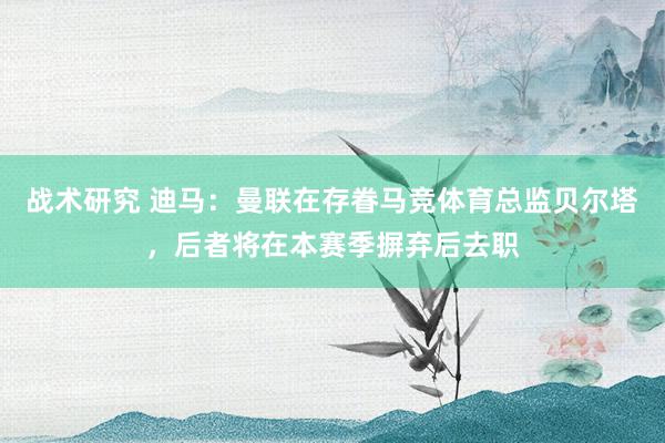 战术研究 迪马：曼联在存眷马竞体育总监贝尔塔，后者将在本赛季摒弃后去职