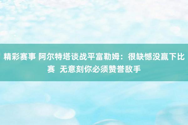 精彩赛事 阿尔特塔谈战平富勒姆：很缺憾没赢下比赛  无意刻你必须赞誉敌手