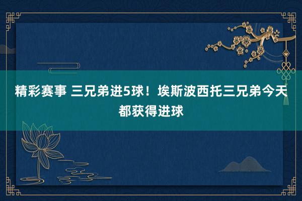 精彩赛事 三兄弟进5球！埃斯波西托三兄弟今天都获得进球